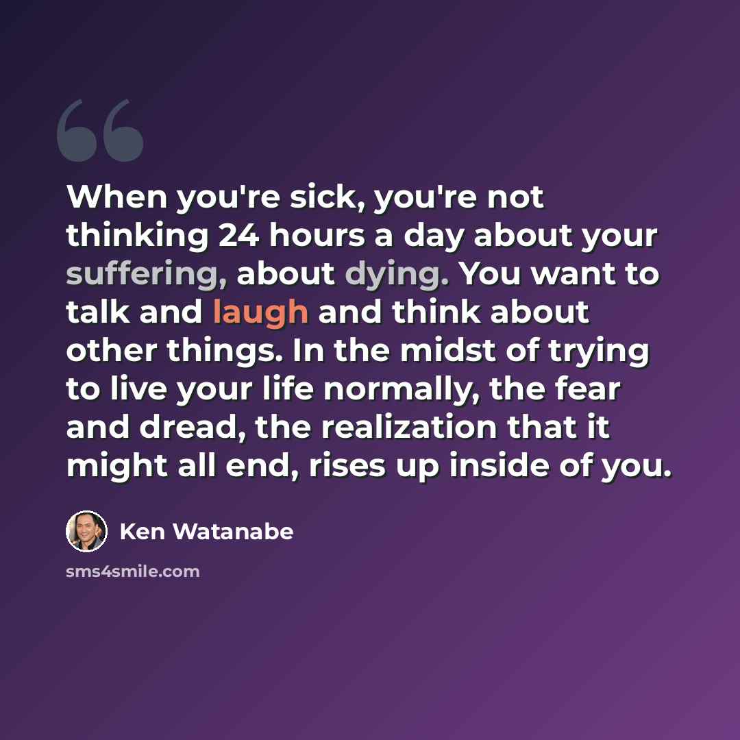 “When you're sick, you're not thinking 24 hours a day about your suffering, about dying. You want to talk and laugh and think about other things. In the midst of trying to live your life normally, the fear and dread, the realization that it might all end, rises up inside of you.” quote by Ken Watanabe