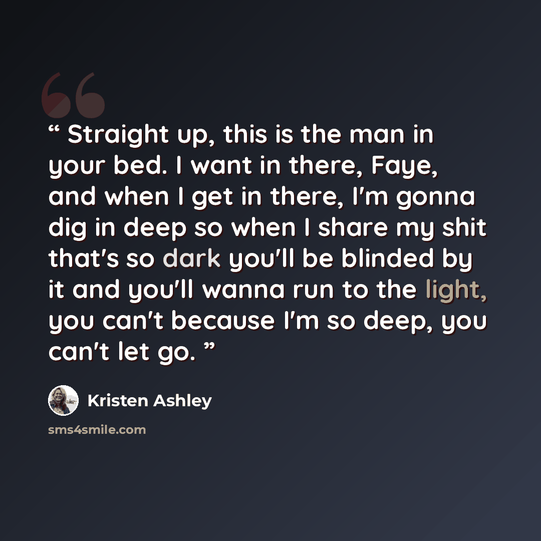 “Straight up, this is the man in your bed. I want in there, Faye, and when I get in there, I'm gonna dig in deep so when I share my shit that's so dark you'll be blinded by it and you'll wanna run to the light, you can't because I'm so deep, you can't let go.” quote by Kristen Ashley