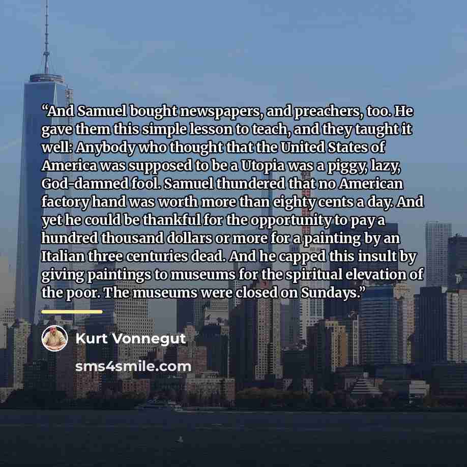 “And Samuel bought newspapers, and preachers, too. He gave them this simple lesson to teach, and they taught it well: Anybody who thought that the United States of America was supposed to be a Utopia was a piggy, lazy, God-damned fool. Samuel thundered that no American factory hand was worth more…” quote by Kurt Vonnegut