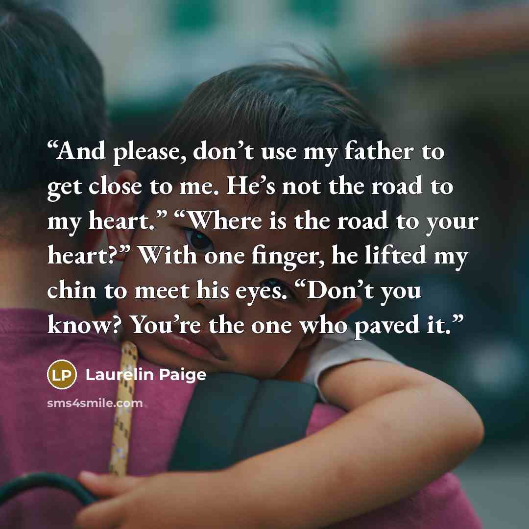 “And please, don’t use my father to get close to me. He’s not the road to my heart.” “Where is the road to your heart?” With one finger, he lifted my chin to meet his eyes. “Don’t you know? You’re the one who paved it.” quote by Laurelin Paige