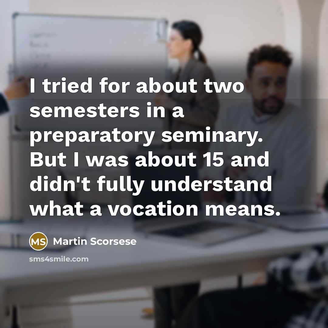 “I tried for about two semesters in a preparatory seminary. But I was about 15 and didn't fully understand what a vocation means.” quote by Martin Scorsese