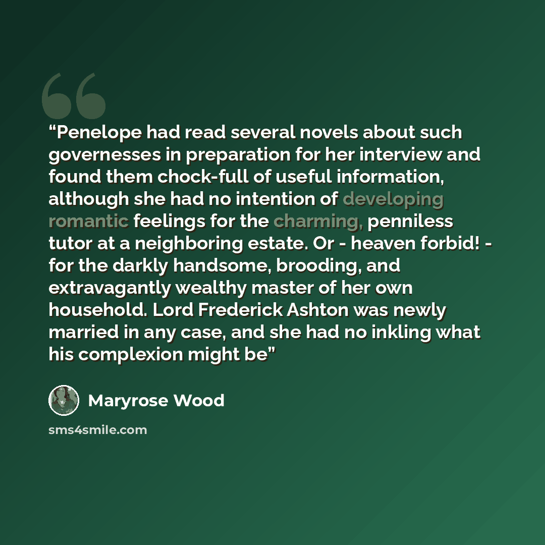 “Penelope had read several novels about such governesses in preparation for her interview and found them chock-full of useful information, although she had no intention of developing romantic feelings for the charming, penniless tutor at a neighboring estate. Or - heaven forbid! - for the darkly…” quote by Maryrose Wood