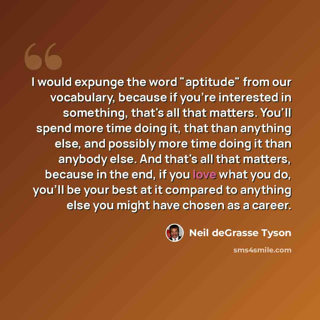 “I would expunge the word "aptitude" from our vocabulary, because if you're interested in something, that's all that matters. You'll spend more time doing it, that than anything else, and possibly more time doing it than anybody else. And that's all that matters, because in the end, if you love…” quote by Neil deGrasse Tyson