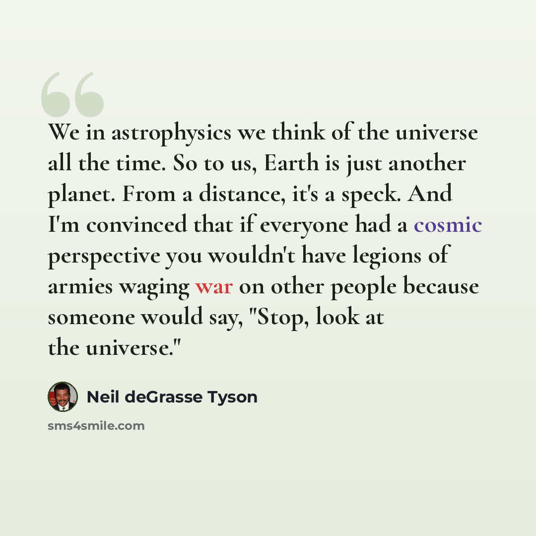 “We in astrophysics we think of the universe all the time. So to us, Earth is just another planet. From a distance, it's a speck. And I'm convinced that if everyone had a cosmic perspective you wouldn't have legions of armies waging war on other people because someone would say, "Stop, look at the…” quote by Neil deGrasse Tyson