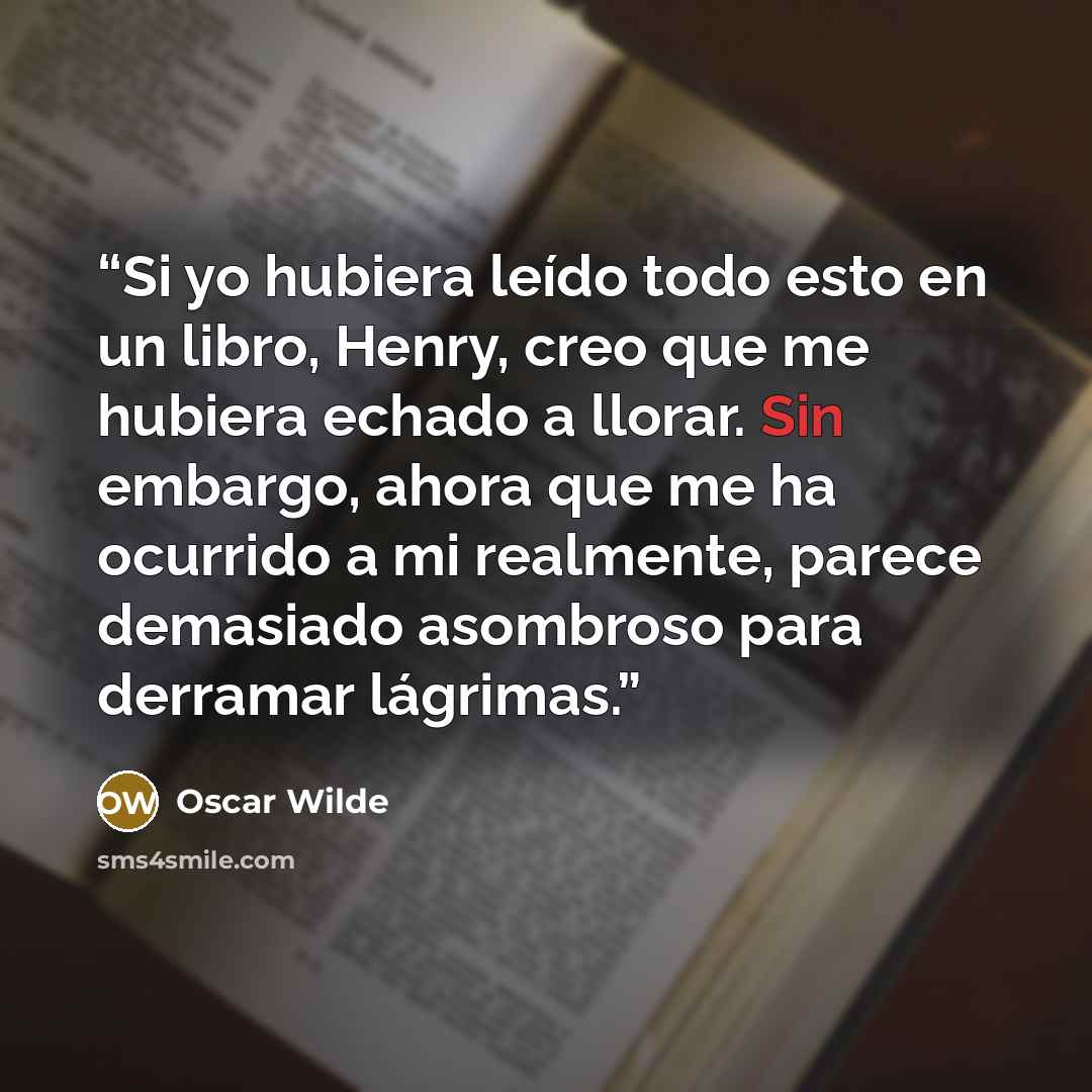 “Si yo hubiera leído todo esto en un libro, Henry, creo que me hubiera echado a llorar. Sin embargo, ahora que me ha ocurrido a mi realmente, parece demasiado asombroso para derramar lágrimas.” quote by Oscar Wilde