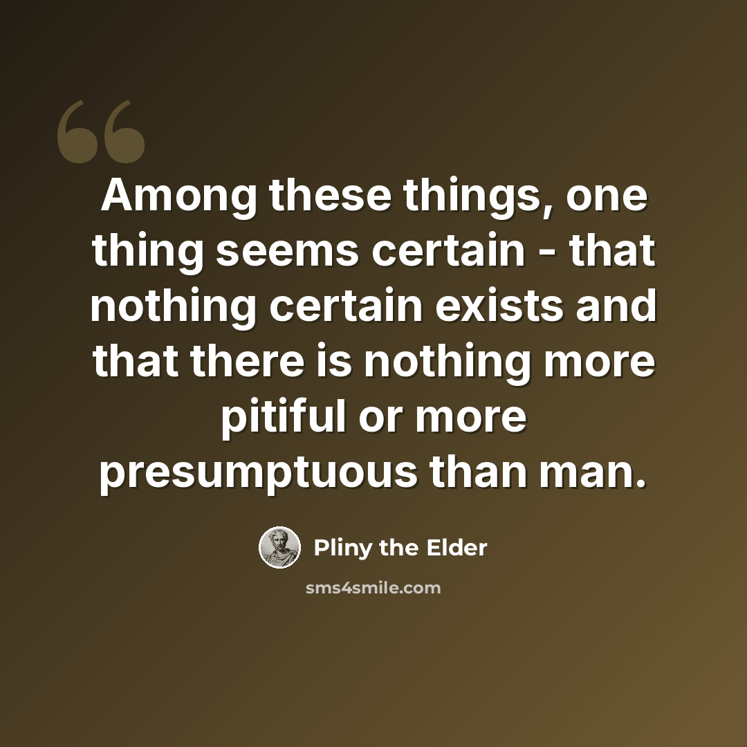 “Among these things, one thing seems certain - that nothing certain exists and that there is nothing more pitiful or more presumptuous than man.” quote by Pliny the Elder