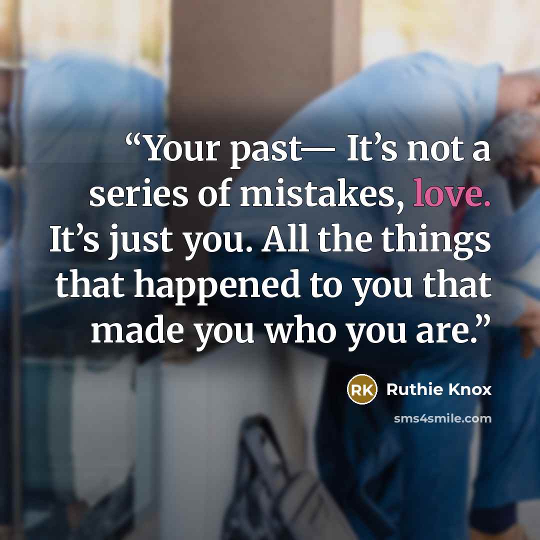 “Your past— It’s not a series of mistakes, love. It’s just you. All the things that happened to you that made you who you are.” quote by Ruthie Knox
