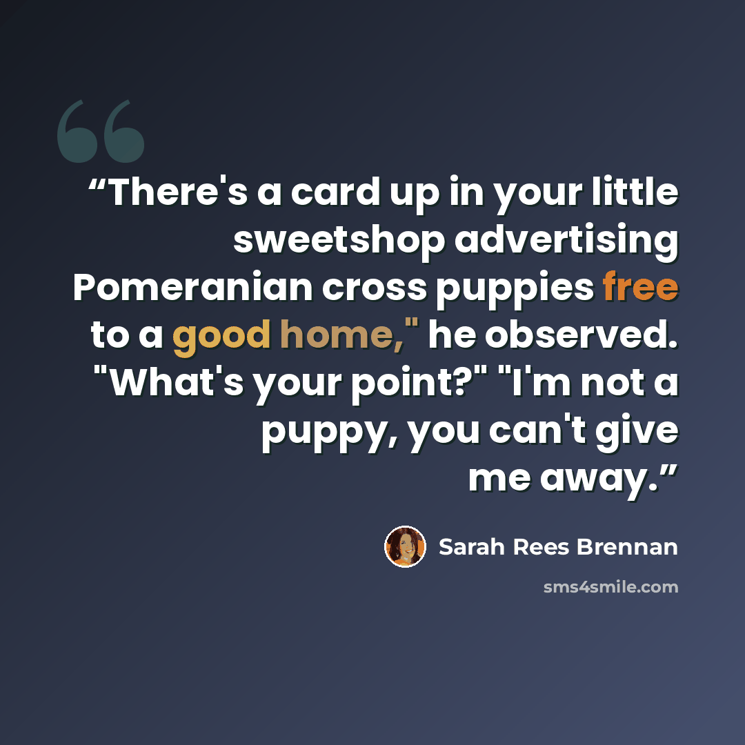 “There's a card up in your little sweetshop advertising Pomeranian cross puppies free to a good home," he observed. "What's your point?" "I'm not a puppy, you can't give me away.” quote by Sarah Rees Brennan