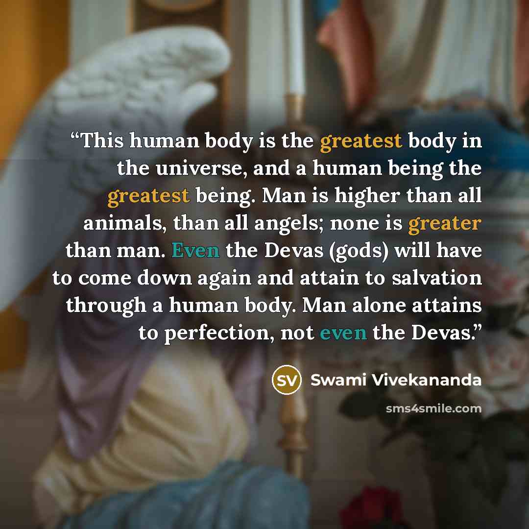 “This human body is the greatest body in the universe, and a human being the greatest being. Man is higher than all animals, than all angels; none is greater than man. Even the Devas (gods) will have to come down again and attain to salvation through a human body. Man alone attains to perfection…” quote by Swami Vivekananda