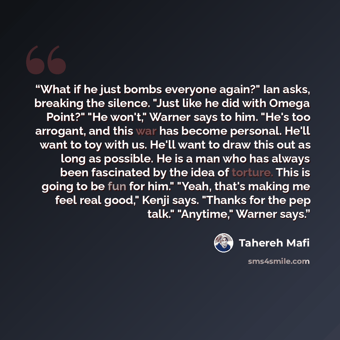 “What if he just bombs everyone again?" Ian asks, breaking the silence. "Just like he did with Omega Point?" "He won't," Warner says to him. "He's too arrogant, and this war has become personal. He'll want to toy with us. He'll want to draw this out as long as possible. He is a man who has always…” quote by Tahereh Mafi
