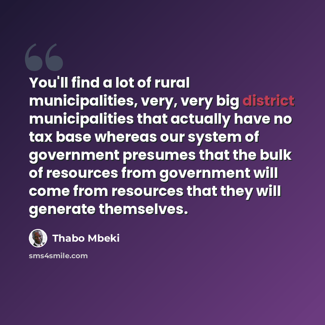 “You'll find a lot of rural municipalities, very, very big district municipalities that actually have no tax base whereas our system of government presumes that the bulk of resources from government will come from resources that they will generate themselves.” quote by Thabo Mbeki