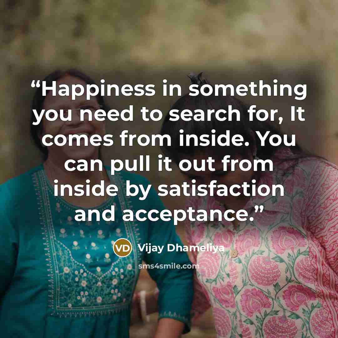“Happiness in something you need to search for, It comes from inside. You can pull it out from inside by satisfaction and acceptance.” quote by Vijay Dhameliya
