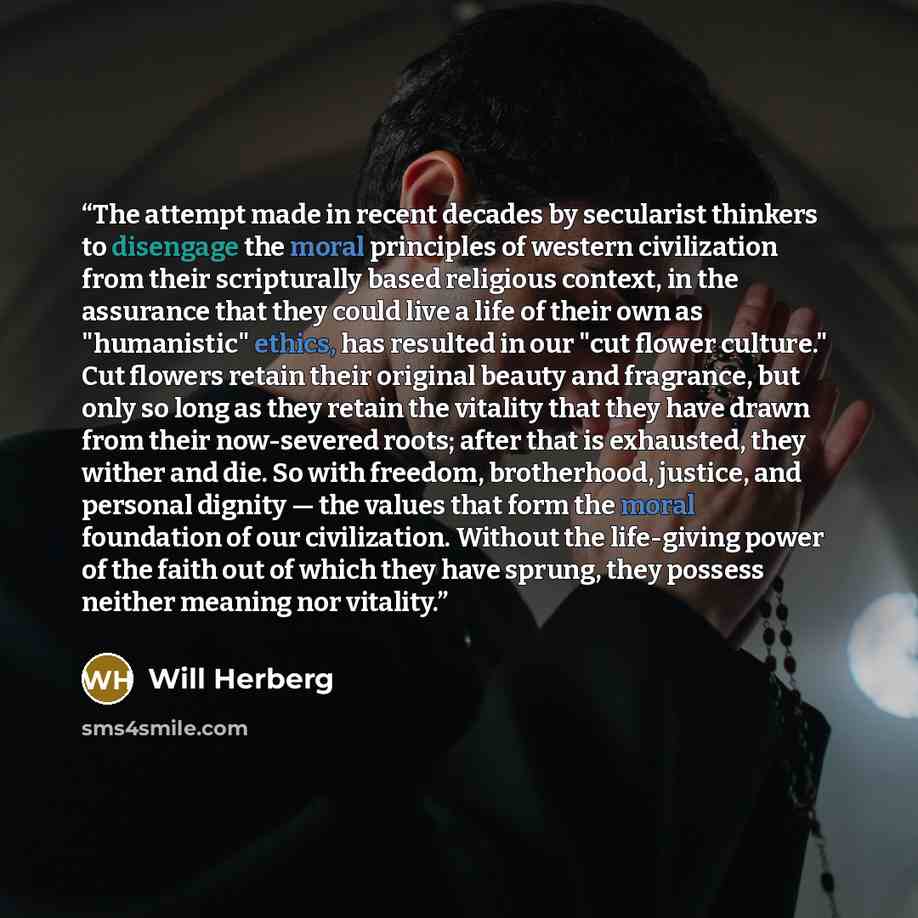“The attempt made in recent decades by secularist thinkers to disengage the moral principles of western civilization from their scripturally based religious context, in the assurance that they could live a life of their own as "humanistic" ethics, has resulted in our "cut flower culture." Cut…” quote by Will Herberg