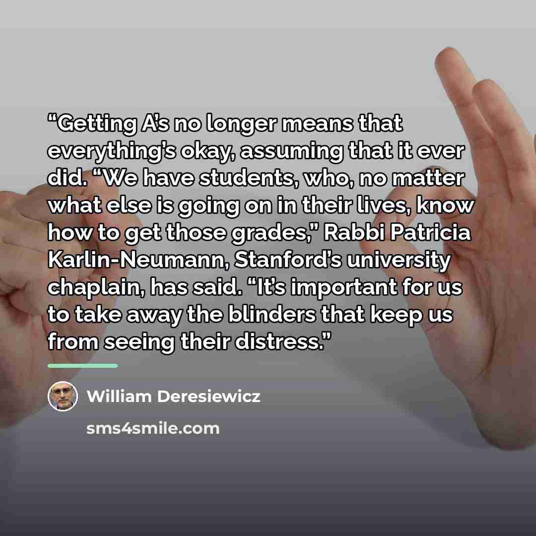 “Getting A’s no longer means that everything’s okay, assuming that it ever did. “We have students, who, no matter what else is going on in their lives, know how to get those grades,” Rabbi Patricia Karlin-Neumann, Stanford’s university chaplain, has said. “It’s important for us to take away the…” quote by William Deresiewicz