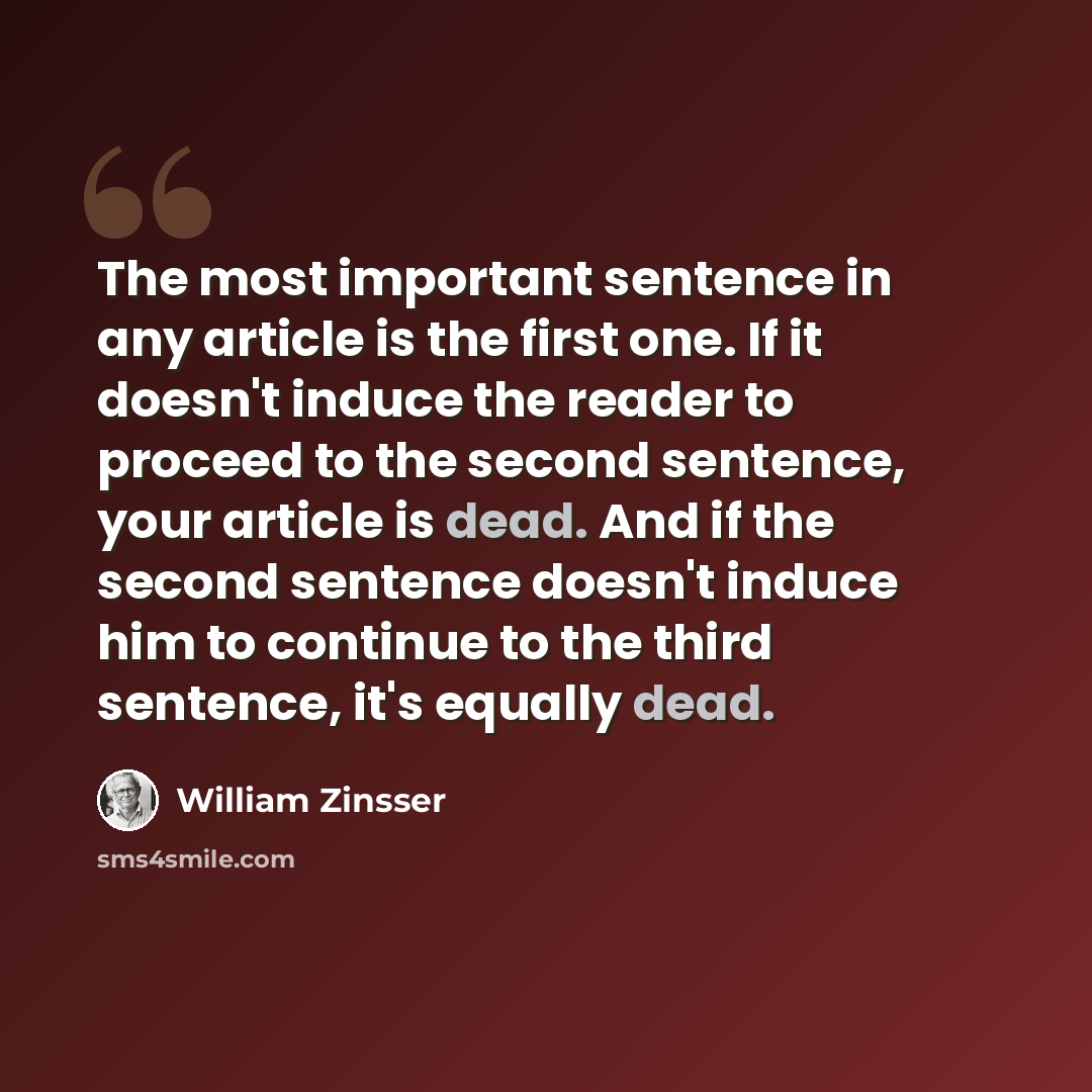 “The most important sentence in any article is the first one. If it doesn't induce the reader to proceed to the second sentence, your article is dead. And if the second sentence doesn't induce him to continue to the third sentence, it's equally dead.” quote by William Zinsser
