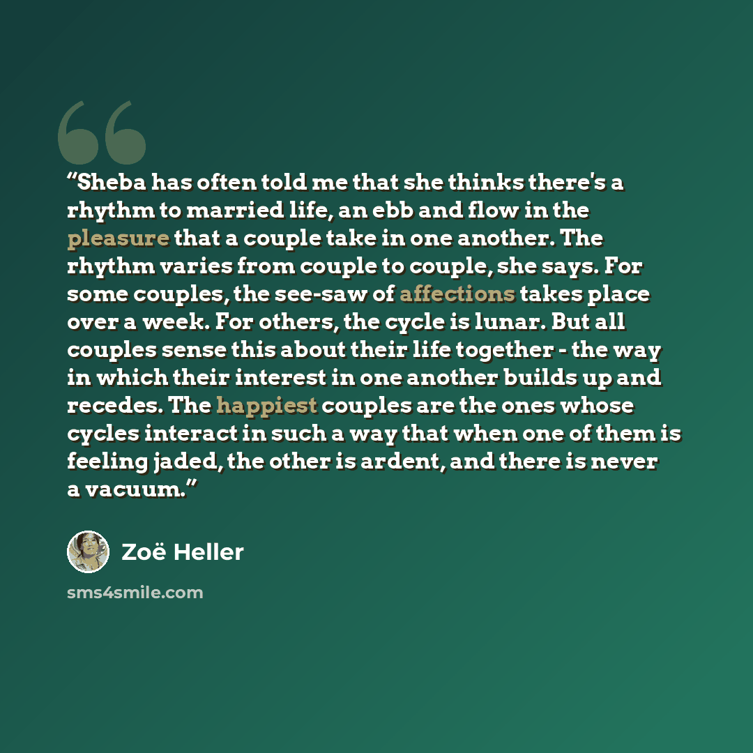 “Sheba has often told me that she thinks there's a rhythm to married life, an ebb and flow in the pleasure that a couple take in one another. The rhythm varies from couple to couple, she says. For some couples, the see-saw of affections takes place over a week. For others, the cycle is lunar. But…” quote by Zoë Heller