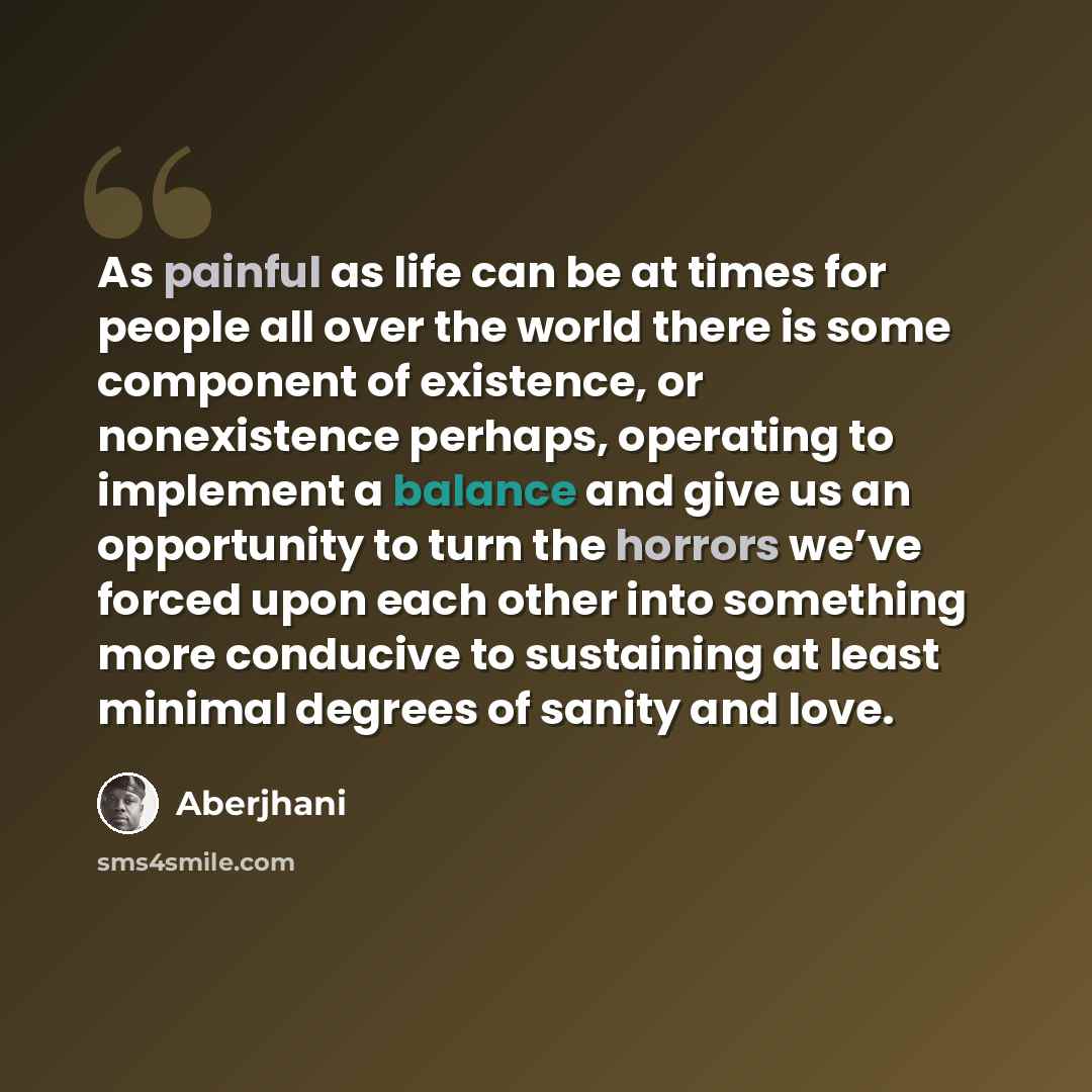 “As painful as life can be at times for people all over the world there is some component of existence, or nonexistence perhaps, operating to implement a balance and give us an opportunity to turn the horrors we’ve forced upon each other into something more conducive to sustaining at least minimal…” quote by Aberjhani