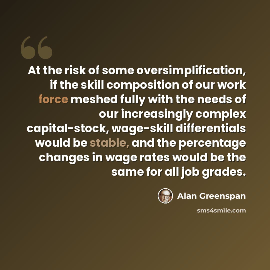 “At the risk of some oversimplification, if the skill composition of our work force meshed fully with the needs of our increasingly complex capital-stock, wage-skill differentials would be stable, and the percentage changes in wage rates would be the same for all job grades.” quote by Alan Greenspan