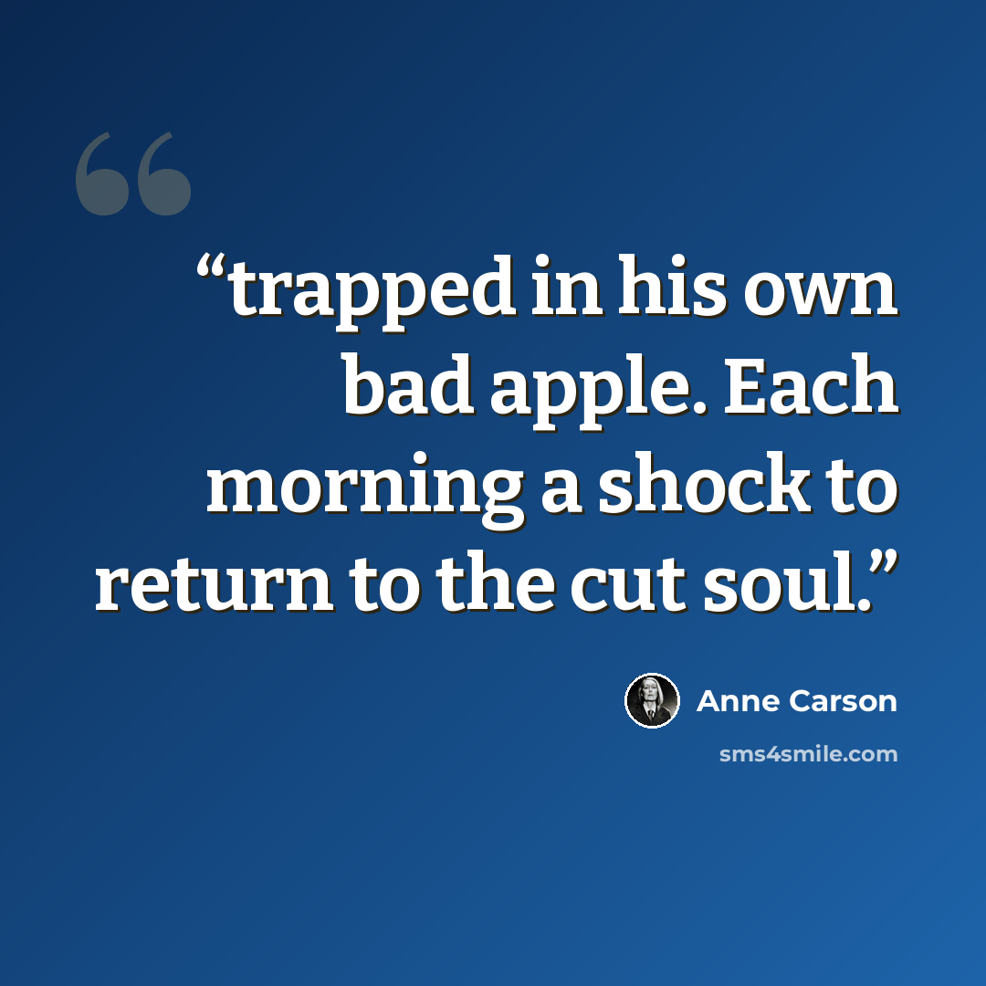 “trapped in his own bad apple. Each morning a shock to return to the cut soul.” quote by Anne Carson