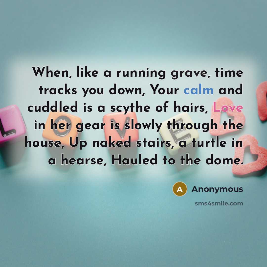 “When, like a running grave, time tracks you down, Your calm and cuddled is a scythe of hairs, Love in her gear is slowly through the house, Up naked stairs, a turtle in a hearse, Hauled to the dome.” quote by Anonymous