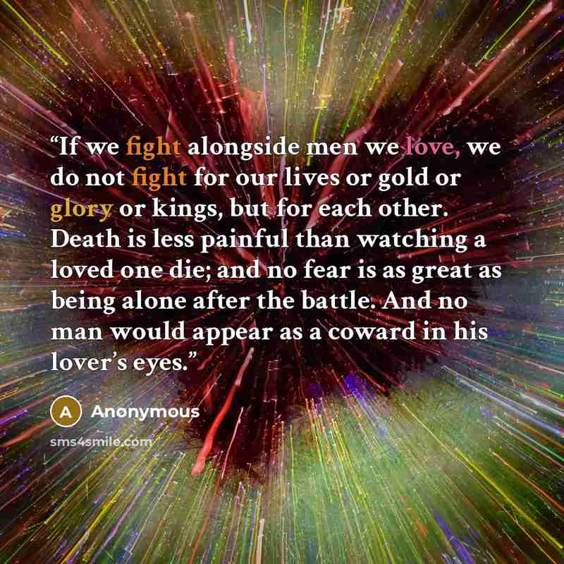 “If we fight alongside men we love, we do not fight for our lives or gold or glory or kings, but for each other. Death is less painful than watching a loved one die; and no fear is as great as being alone after the battle. And no man would appear as a coward in his lover’s eyes.” quote by Anonymous