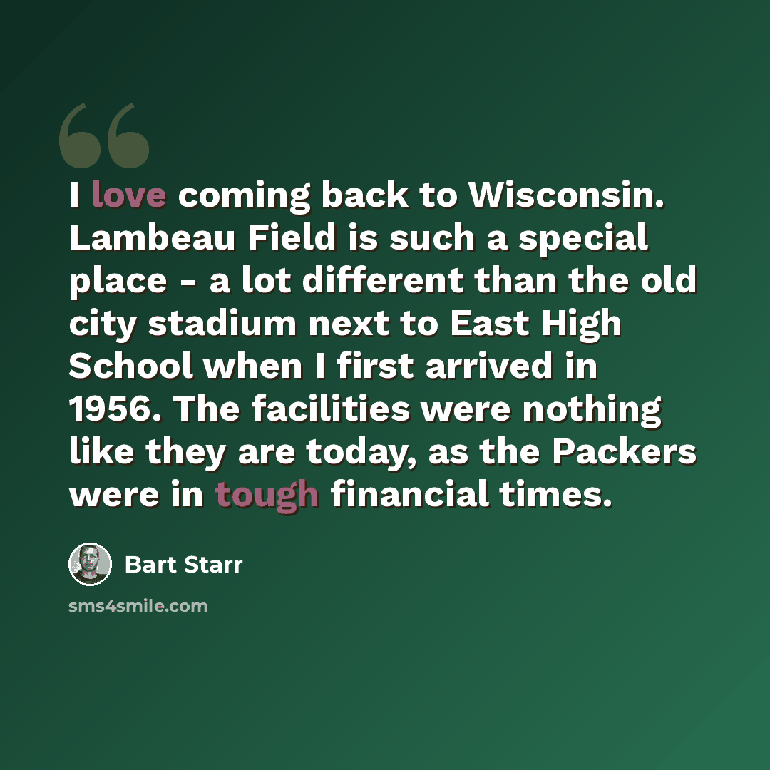 “I love coming back to Wisconsin. Lambeau Field is such a special place - a lot different than the old city stadium next to East High School when I first arrived in 1956. The facilities were nothing like they are today, as the Packers were in tough financial times.” quote by Bart Starr