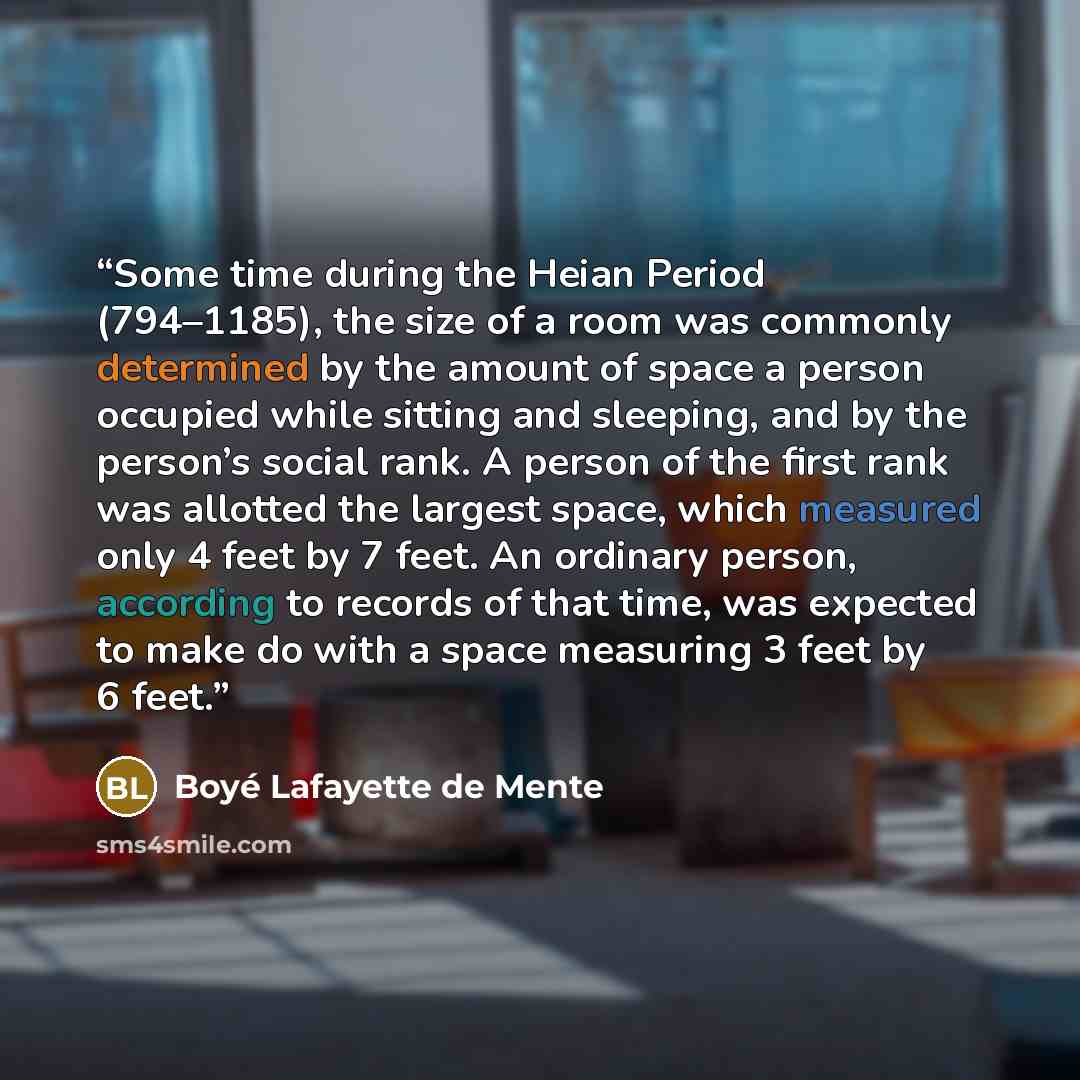 “Some time during the Heian Period (794–1185), the size of a room was commonly determined by the amount of space a person occupied while sitting and sleeping, and by the person’s social rank. A person of the first rank was allotted the largest space, which measured only 4 feet by 7 feet. An…” quote by Boyé Lafayette de Mente