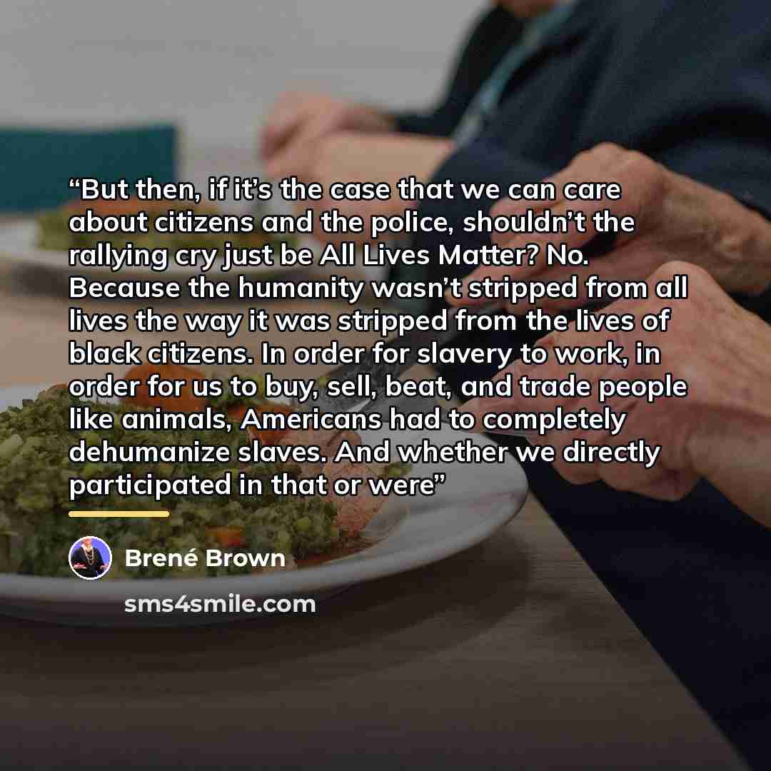 “But then, if it’s the case that we can care about citizens and the police, shouldn’t the rallying cry just be All Lives Matter? No. Because the humanity wasn’t stripped from all lives the way it was stripped from the lives of black citizens. In order for slavery to work, in order for us to buy…” quote by Brené Brown