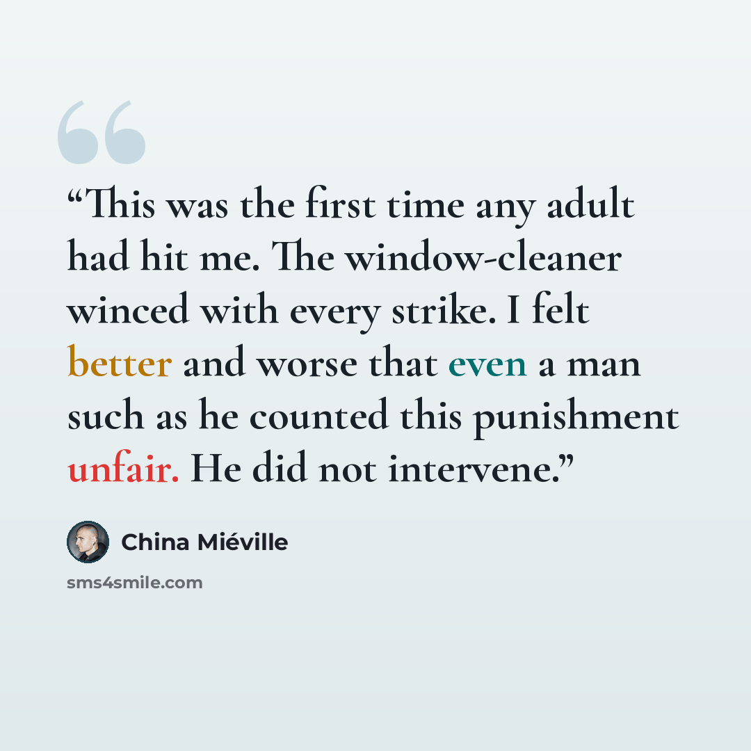 “This was the first time any adult had hit me. The window-cleaner winced with every strike. I felt better and worse that even a man such as he counted this punishment unfair. He did not intervene.” quote by China Miéville