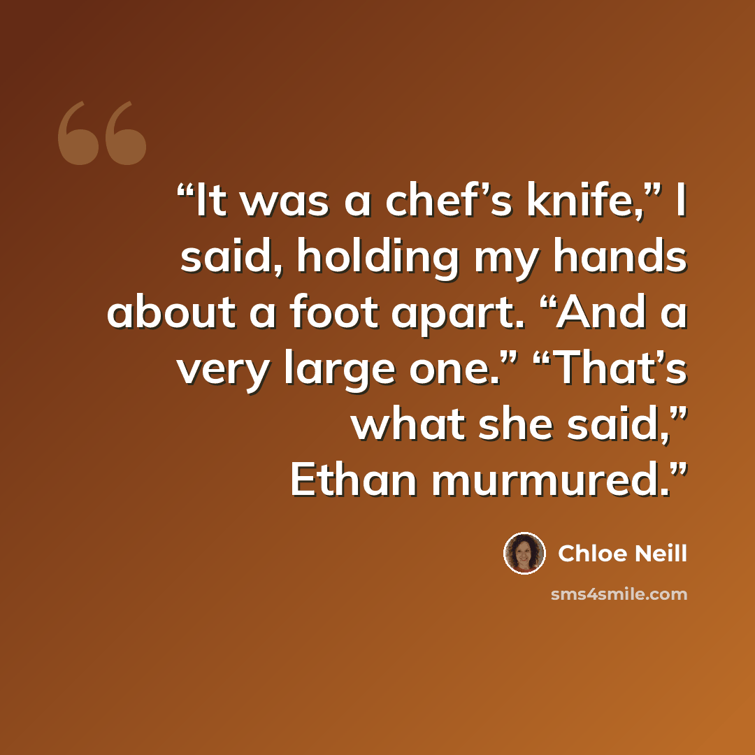 “It was a chef’s knife,” I said, holding my hands about a foot apart. “And a very large one.” “That’s what she said,” Ethan murmured.” quote by Chloe Neill