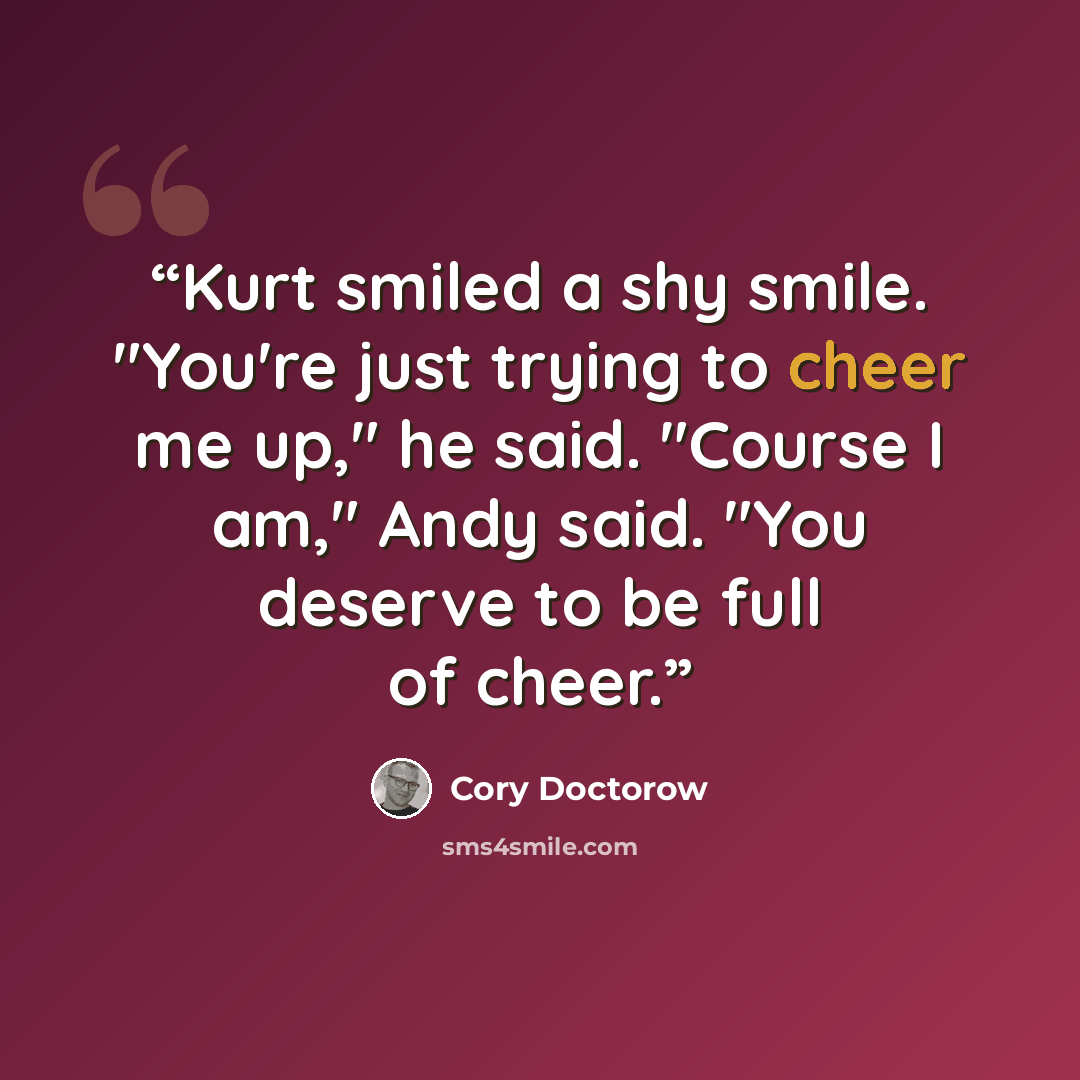“Kurt smiled a shy smile. "You're just trying to cheer me up," he said. "Course I am," Andy said. "You deserve to be full of cheer.” quote by Cory Doctorow