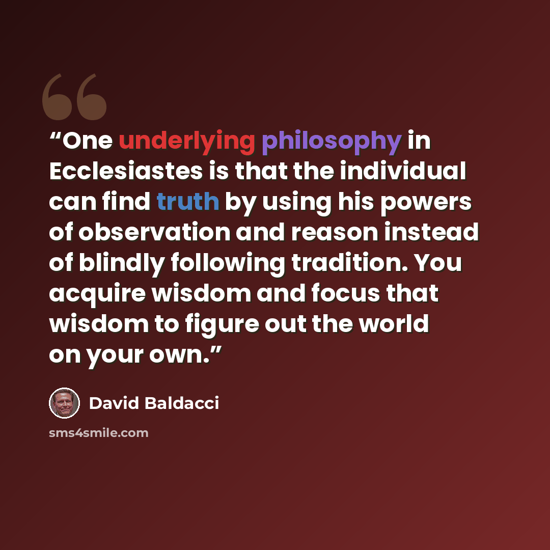 “One underlying philosophy in Ecclesiastes is that the individual can find truth by using his powers of observation and reason instead of blindly following tradition. You acquire wisdom and focus that wisdom to figure out the world on your own.” quote by David Baldacci