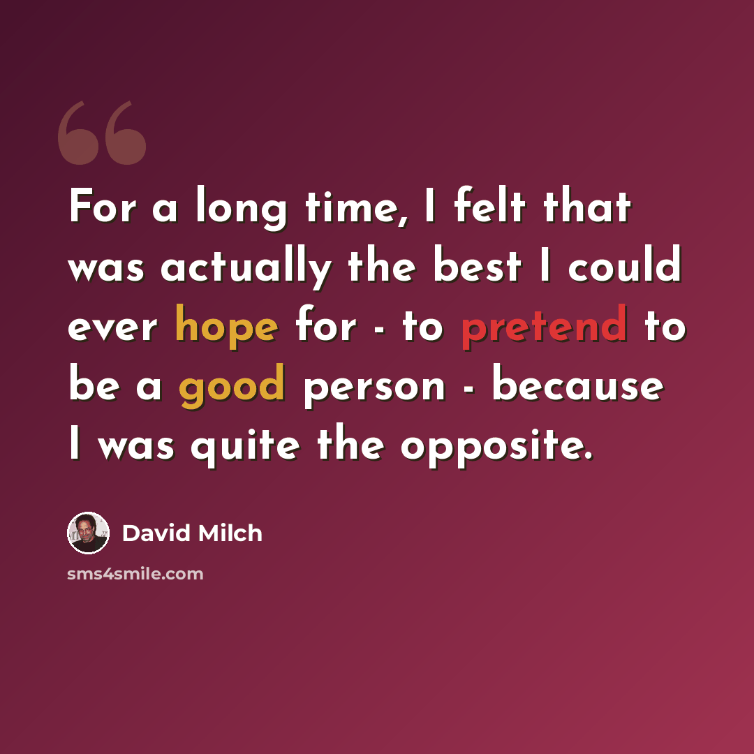 “For a long time, I felt that was actually the best I could ever hope for - to pretend to be a good person - because I was quite the opposite.” quote by David Milch