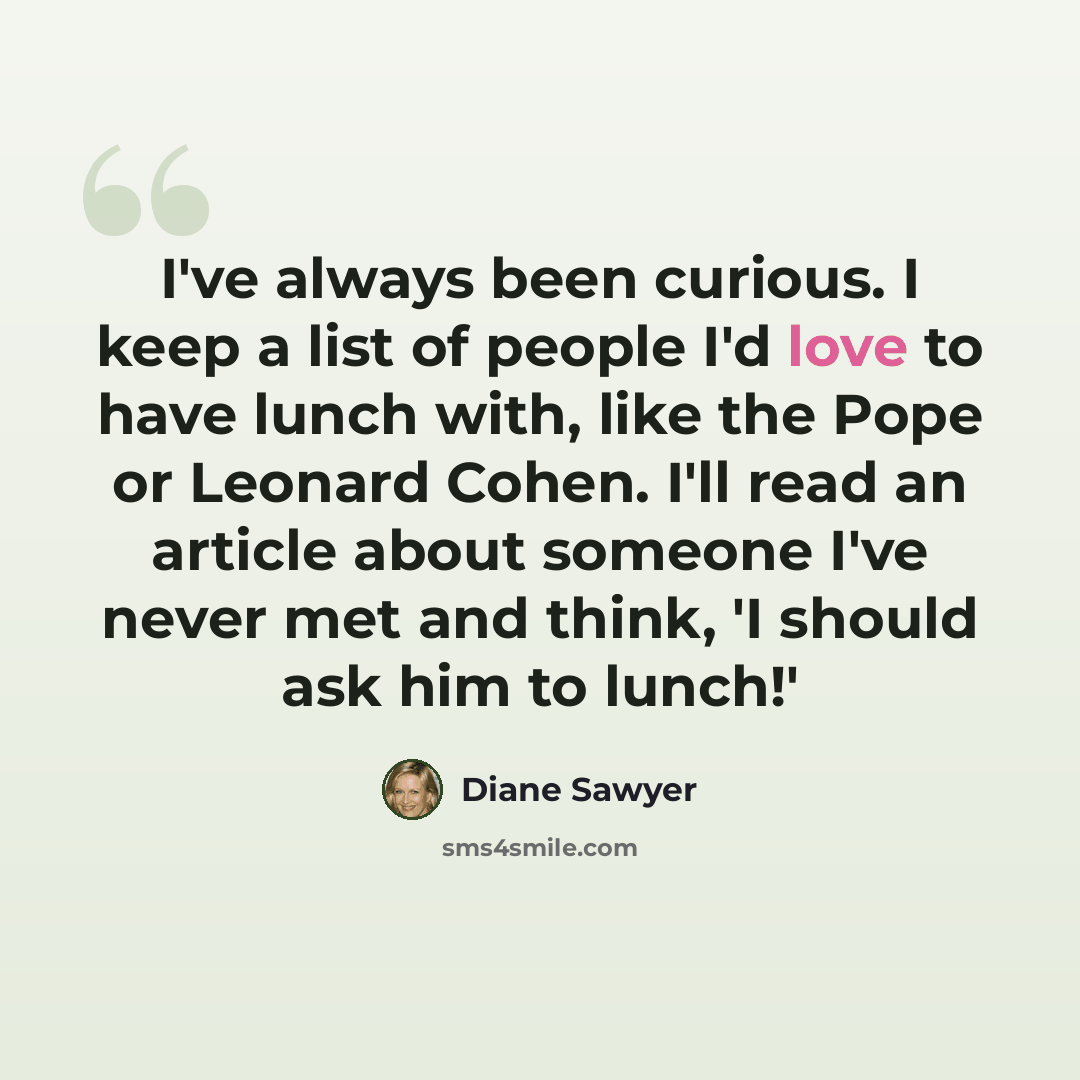 “I've always been curious. I keep a list of people I'd love to have lunch with, like the Pope or Leonard Cohen. I'll read an article about someone I've never met and think, 'I should ask him to lunch!'” quote by Diane Sawyer