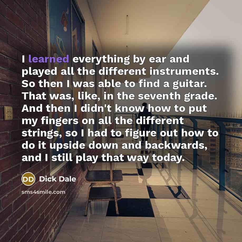 “I learned everything by ear and played all the different instruments. So then I was able to find a guitar. That was, like, in the seventh grade. And then I didn't know how to put my fingers on all the different strings, so I had to figure out how to do it upside down and backwards, and I still…” quote by Dick Dale