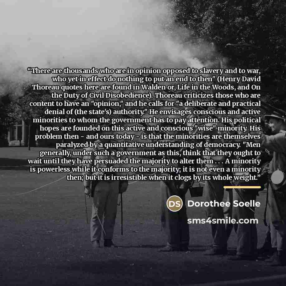 “There are thousands who are in opinion opposed to slavery and to war, who yet in effect do nothing to put an end to then" (Henry David Thoreau quotes here are found in Walden or, Life in the Woods, and On the Duty of Civil Disobedience). Thoreau criticizes those who are content to have an…” quote by Dorothee Soelle