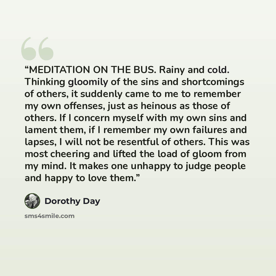 “MEDITATION ON THE BUS. Rainy and cold. Thinking gloomily of the sins and shortcomings of others, it suddenly came to me to remember my own offenses, just as heinous as those of others. If I concern myself with my own sins and lament them, if I remember my own failures and lapses, I will not be…” quote by Dorothy Day