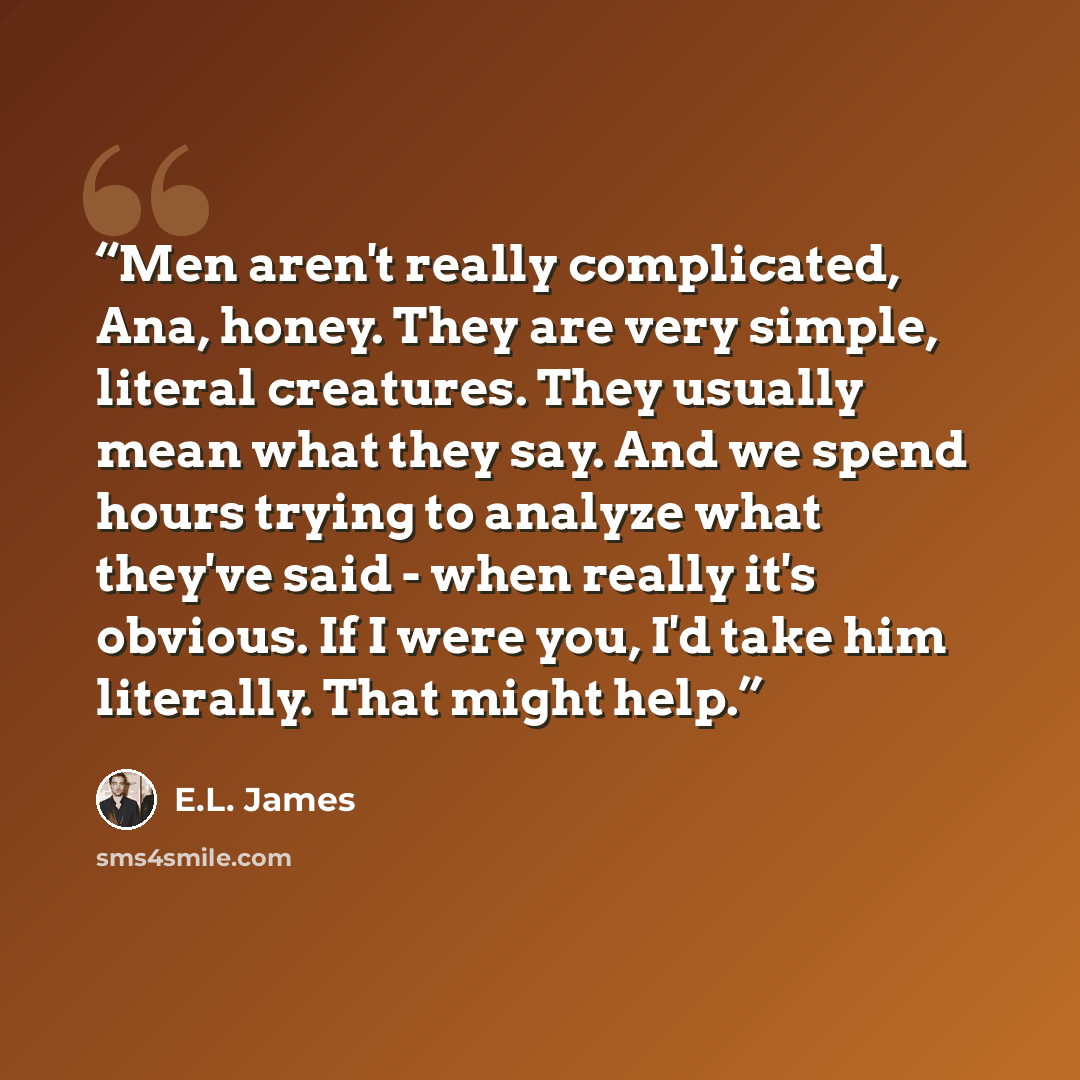 “Men aren't really complicated, Ana, honey. They are very simple, literal creatures. They usually mean what they say. And we spend hours trying to analyze what they've said - when really it's obvious. If I were you, I'd take him literally. That might help.” quote by E.L. James