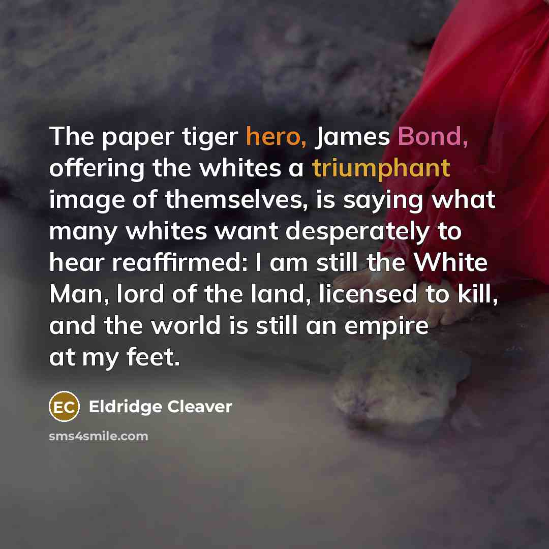 “The paper tiger hero, James Bond, offering the whites a triumphant image of themselves, is saying what many whites want desperately to hear reaffirmed: I am still the White Man, lord of the land, licensed to kill, and the world is still an empire at my feet.” quote by Eldridge Cleaver