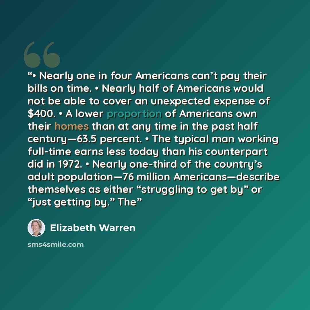 “• Nearly one in four Americans can’t pay their bills on time. • Nearly half of Americans would not be able to cover an unexpected expense of $400. • A lower proportion of Americans own their homes than at any time in the past half century—63.5 percent. • The typical man working full-time earns…” quote by Elizabeth Warren