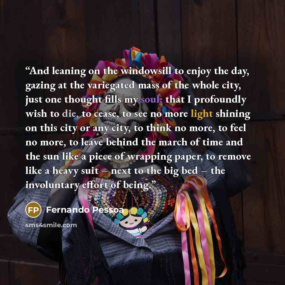 “And leaning on the windowsill to enjoy the day, gazing at the variegated mass of the whole city, just one thought fills my soul: that I profoundly wish to die, to cease, to see no more light shining on this city or any city, to think no more, to feel no more, to leave behind the march of time and…” quote by Fernando Pessoa