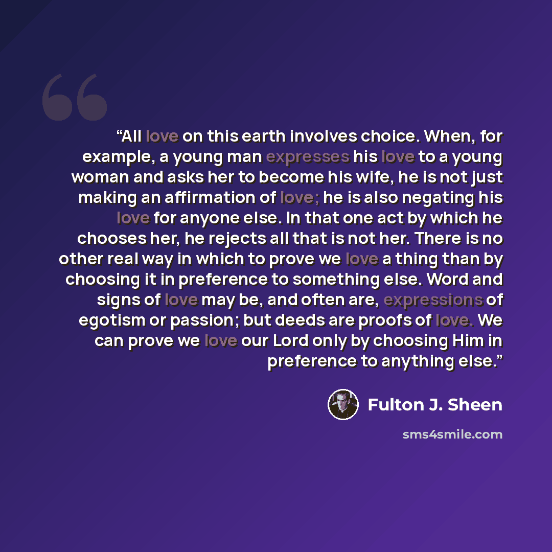 “All love on this earth involves choice. When, for example, a young man expresses his love to a young woman and asks her to become his wife, he is not just making an affirmation of love; he is also negating his love for anyone else. In that one act by which he chooses her, he rejects all that is…” quote by Fulton J. Sheen
