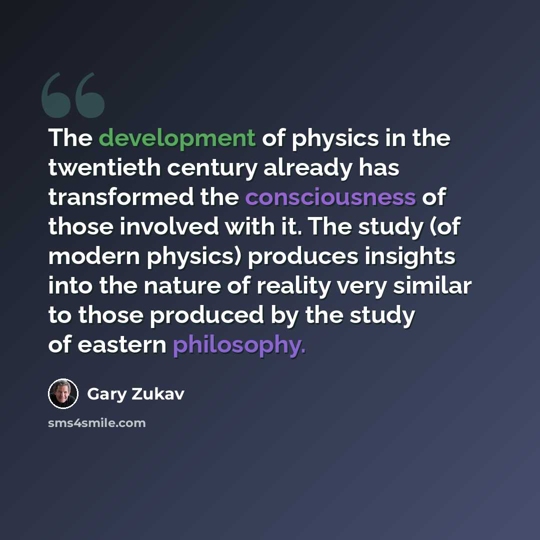 “The development of physics in the twentieth century already has transformed the consciousness of those involved with it. The study (of modern physics) produces insights into the nature of reality very similar to those produced by the study of eastern philosophy.” quote by Gary Zukav