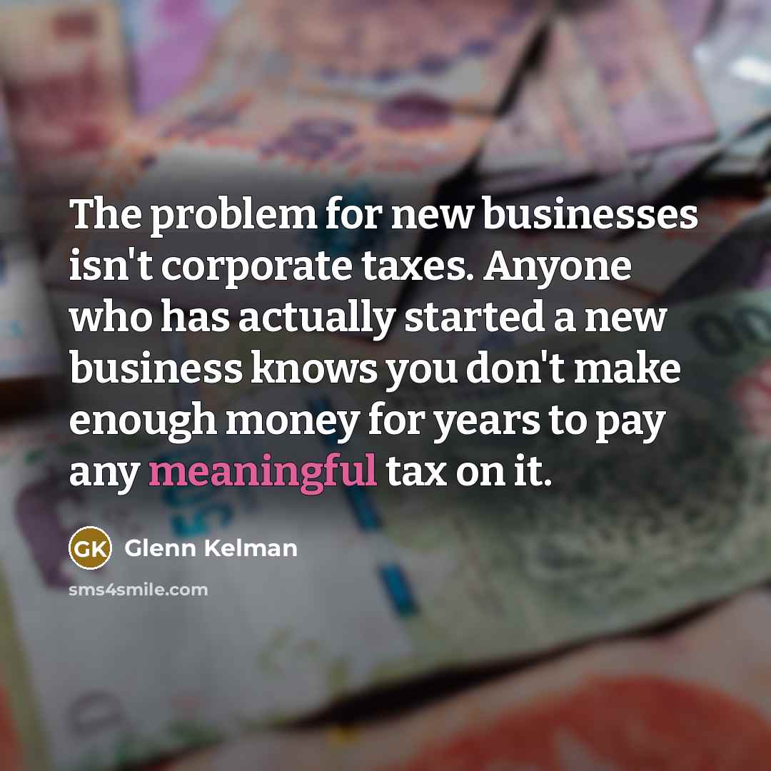 “The problem for new businesses isn't corporate taxes. Anyone who has actually started a new business knows you don't make enough money for years to pay any meaningful tax on it.” quote by Glenn Kelman