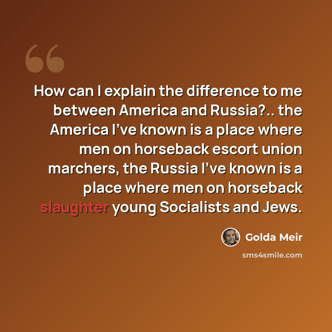 “How can I explain the difference to me between America and Russia?.. the America I've known is a place where men on horseback escort union marchers, the Russia I've known is a place where men on horseback slaughter young Socialists and Jews.” quote by Golda Meir