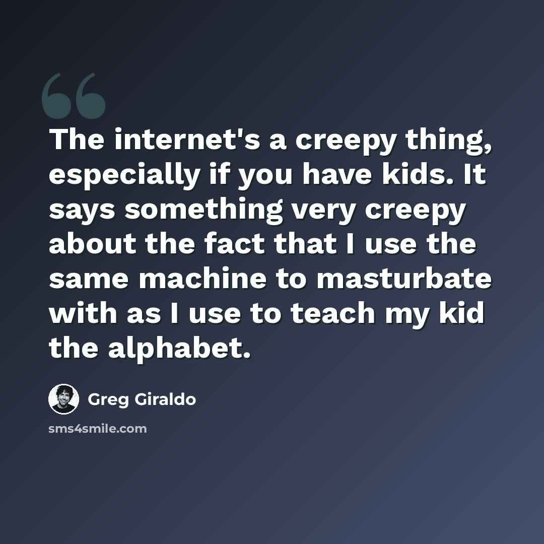“The internet's a creepy thing, especially if you have kids. It says something very creepy about the fact that I use the same machine to masturbate with as I use to teach my kid the alphabet.” quote by Greg Giraldo