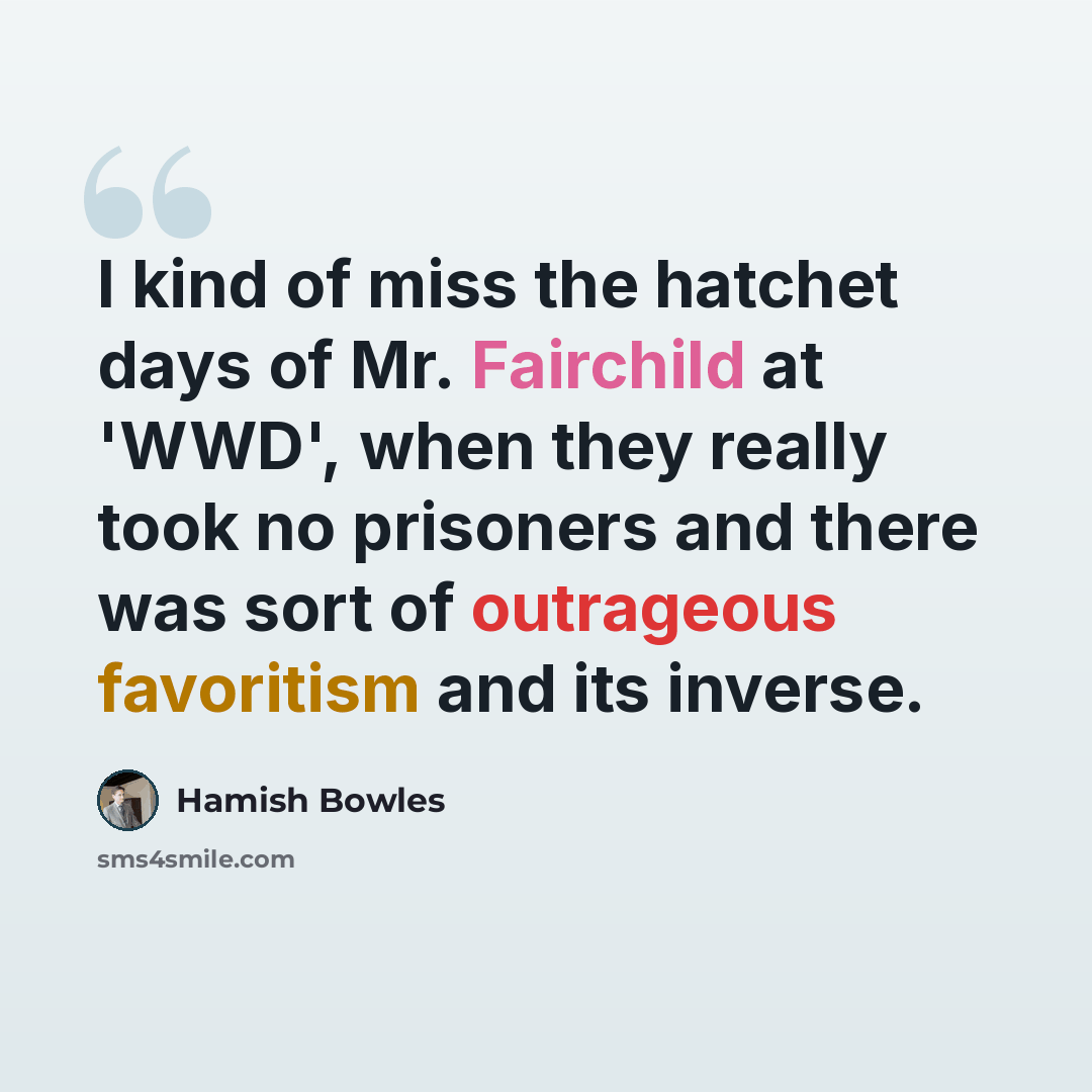 “I kind of miss the hatchet days of Mr. Fairchild at 'WWD', when they really took no prisoners and there was sort of outrageous favoritism and its inverse.” quote by Hamish Bowles