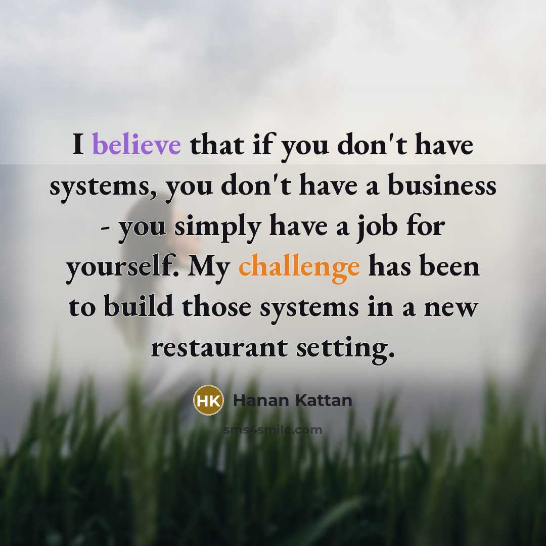 “I believe that if you don't have systems, you don't have a business - you simply have a job for yourself. My challenge has been to build those systems in a new restaurant setting.” quote by Hanan Kattan