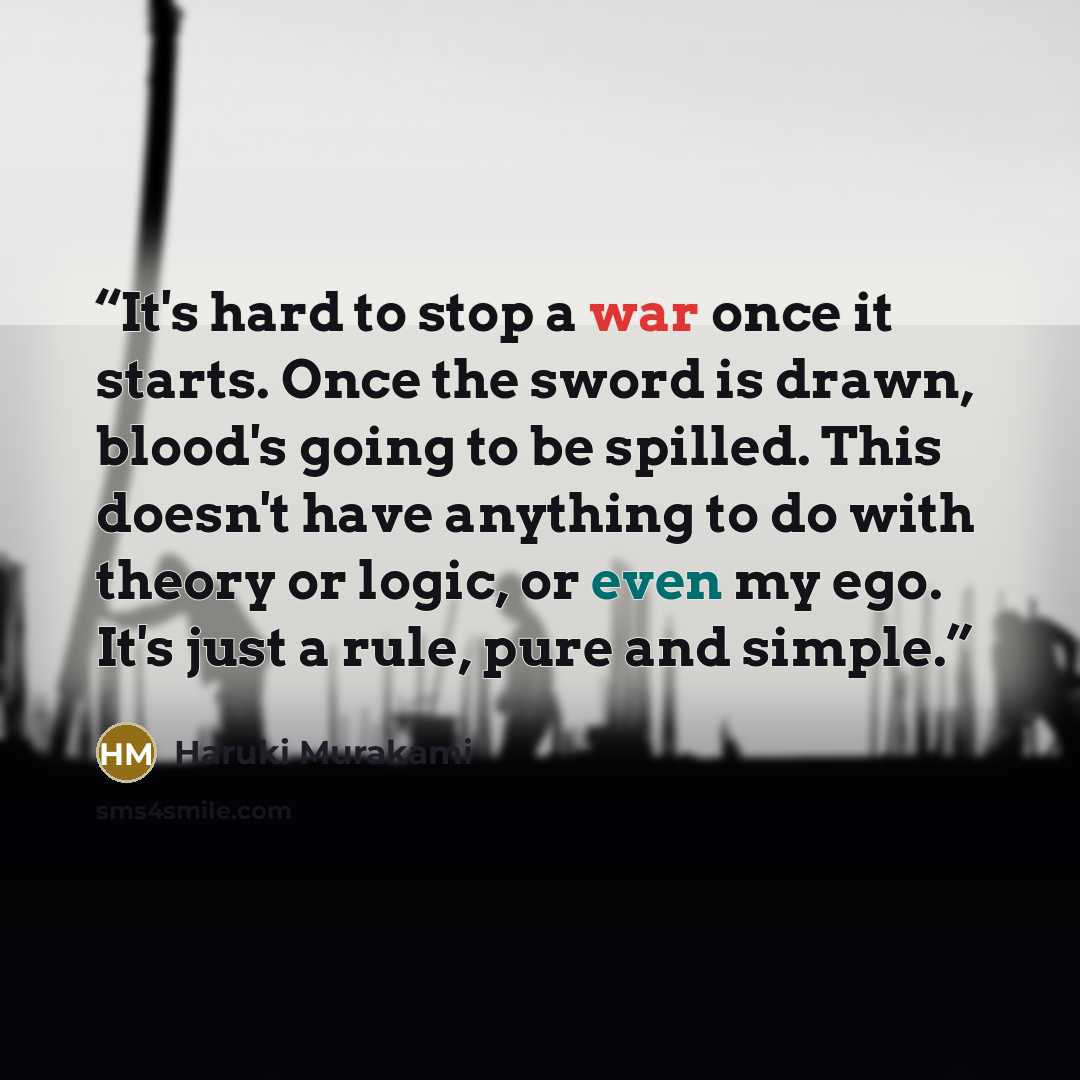 “It's hard to stop a war once it starts. Once the sword is drawn, blood's going to be spilled. This doesn't have anything to do with theory or logic, or even my ego. It's just a rule, pure and simple.” quote by Haruki Murakami