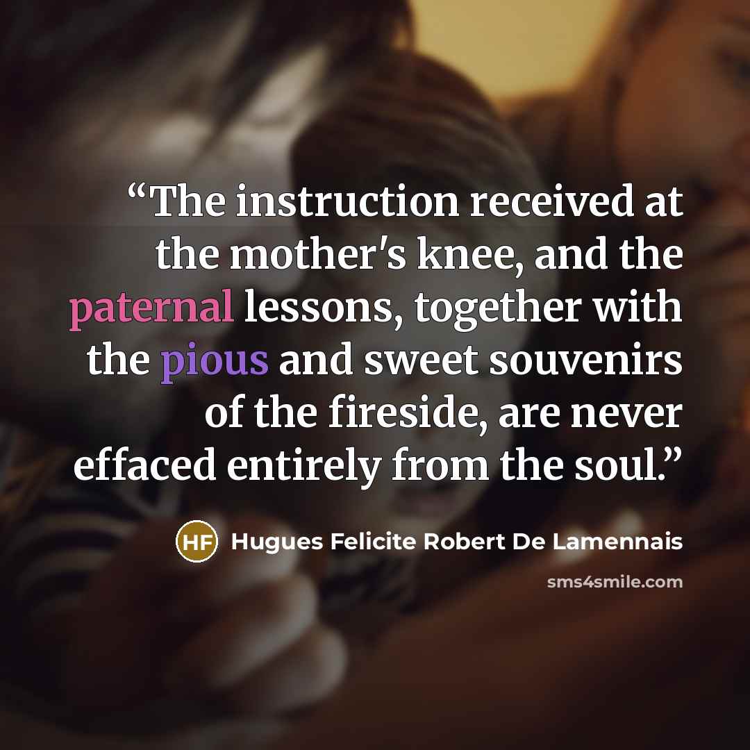 “The instruction received at the mother's knee, and the paternal lessons, together with the pious and sweet souvenirs of the fireside, are never effaced entirely from the soul.” quote by Hugues Felicite Robert De Lamennais